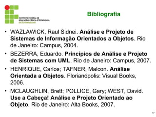 Bibliografia

• WAZLAWICK, Raul Sidnei. Análise e Projeto de
  Sistemas de Informação Orientados a Objetos. Rio
  de Janeiro: Campus, 2004.
• BEZERRA, Eduardo. Princípios de Análise e Projeto
  de Sistemas com UML. Rio de Janeiro: Campus, 2007.
• HENRIQUE, Carlos; TAFNER, Malcon. Análise
  Orientada a Objetos. Florianópolis: Visual Books,
  2006.
• MCLAUGHLIN, Brett; POLLICE, Gary; WEST, David.
  Use a Cabeça! Análise e Projeto Orientado ao
  Objeto. Rio de Janeiro: Alta Books, 2007.
                                                       17
 