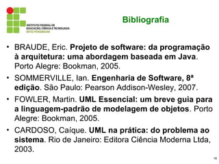 Bibliografia


• BRAUDE, Eric. Projeto de software: da programação
  à arquitetura: uma abordagem baseada em Java.
  Porto Alegre: Bookman, 2005.
• SOMMERVILLE, Ian. Engenharia de Software, 8ª
  edição. São Paulo: Pearson Addison-Wesley, 2007.
• FOWLER, Martin. UML Essencial: um breve guia para
  a linguagem-padrão de modelagem de objetos. Porto
  Alegre: Bookman, 2005.
• CARDOSO, Caíque. UML na prática: do problema ao
  sistema. Rio de Janeiro: Editora Ciência Moderna Ltda,
  2003.
                                                           18
 