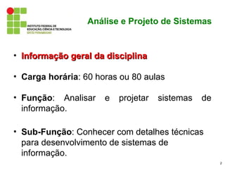 Análise e Projeto de Sistemas


• Informação geral da disciplina

• Carga horária: 60 horas ou 80 aulas

• Função: Analisar    e   projetar   sistemas   de
  informação.

• Sub-Função: Conhecer com detalhes técnicas
  para desenvolvimento de sistemas de
  informação.
                                                     2
 