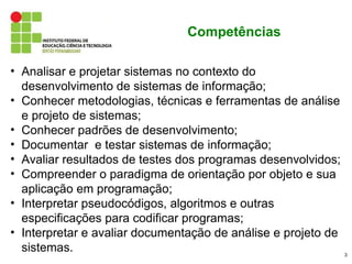 Competências

• Analisar e projetar sistemas no contexto do
  desenvolvimento de sistemas de informação;
• Conhecer metodologias, técnicas e ferramentas de análise
  e projeto de sistemas;
• Conhecer padrões de desenvolvimento;
• Documentar e testar sistemas de informação;
• Avaliar resultados de testes dos programas desenvolvidos;
• Compreender o paradigma de orientação por objeto e sua
  aplicação em programação;
• Interpretar pseudocódigos, algoritmos e outras
  especificações para codificar programas;
• Interpretar e avaliar documentação de análise e projeto de
  sistemas.                                                    3
 