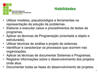 Habilidades

• Utilizar modelos, pseudocódigos e ferramentas na
  representação da solução de problemas.
• Elaborar e executar casos e procedimentos de testes de
  programas.
• Aplicar as técnicas de Programação (orientada a objeto e
  estruturada).
• Utilizar técnicas de análise e projeto de sistemas.
• Identificar e caracterizar os processos que ocorrem nas
  organizações.
• Aplicar as técnicas de documentar Sistemas e Programas.
• Registrar informações sobre o desenvolvimento dos projetos
  onde atua.
• Documentar todas as fases do desenvolvimento de projetos.
                                                               4
 