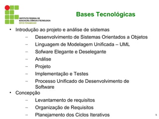 Bases Tecnológicas

• Introdução ao projeto e análise de sistemas
       –   Desenvolvimento de Sistemas Orientados a Objetos
      –   Linguagem de Modelagem Unificada – UML
      –   Sofware Elegante e Deselegante
      –   Análise
      –   Projeto
      –   Implementação e Testes
      –  Processo Unificado de Desenvolvimento de
         Software
• Concepção
     –   Levantamento de requisitos
      –   Organização de Requisitos
      –   Planejamento dos Ciclos Iterativos                  5
 