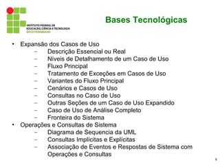 Bases Tecnológicas

•   Expansão dos Casos de Uso
        –   Descrição Essencial ou Real
        –   Níveis de Detalhamento de um Caso de Uso
        –   Fluxo Principal
        –   Tratamento de Exceções em Casos de Uso
        –   Variantes do Fluxo Principal
        –   Cenários e Casos de Uso
        –   Consultas no Caso de Uso
        –   Outras Seções de um Caso de Uso Expandido
        –   Caso de Uso de Análise Completo
        –   Fronteira do Sistema
•   Operações e Consultas de Sistema
        –   Diagrama de Sequencia da UML
        –   Consultas Implícitas e Explícitas
        –   Associação de Eventos e Respostas de Sistema com
            Operações e Consultas
                                                               6
 