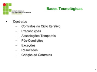 Bases Tecnológicas


•   Contratos
     – Contratos no Ciclo Iterativo
     – Precondições
     – Associações Temporais
     – Pós-Condições
     – Exceções
     – Resultados
     – Criação de Contratos



                                              8
 