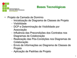 Bases Tecnológicas


• Projeto da Camada de Domínio
     – Inicialização de Diagrama de Classes de Projeto
     – Visibilidade
     – DCP e Determinação de Visibilidade por
       Associação
     – Influência das Precondições dos Contratos nos
       Diagramas de Colaboração
     – Realização das Pós-Condições nos Diagramas de
       Colaboração
     – Envio de Informações ao Diagrama de Classes de
       Projeto
     – Aplicação de Padrões de Projeto
                                                         9
 