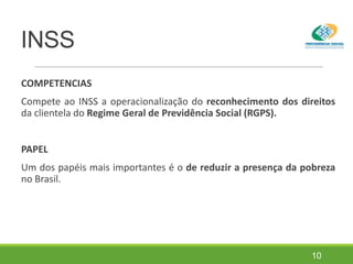 INSS
COMPETENCIAS
Compete ao INSS a operacionalização do reconhecimento dos direitos
da clientela do Regime Geral de Previdência Social (RGPS).
PAPEL
Um dos papéis mais importantes é o de reduzir a presença da pobreza
no Brasil.
10
 