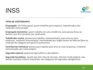 INSS
TIPOS DE CONTRIBUINTE
Empregado: em linhas gerais, quem trabalha para empresa, subordinado a ela,
mediante remuneração.
Empregado doméstico: quem trabalha em uma residência, para pessoa física ou
família, sem fins lucrativos (ex: jardineiro).
Trabalhador avulso: pessoa que trabalha, eventualmente, para uma ou mais
empresas, mediante remuneração, intermediado por Orgão Gestor de Mão de Obra ou
sindicato da categoria (em geral os portuários).
Contribuinte individual: pessoa que trabalha para uma ou mais empresas, mediante
remuneração, por conta própria.
Segurado especial: pequenos agricultores e pescadores.
Segurado facultativo: aquele que tem mais de 16 anos, não tem renda própria, mas
decide contribuir (não se enquandra nas categorias de segurados obrigatórios).
13
 