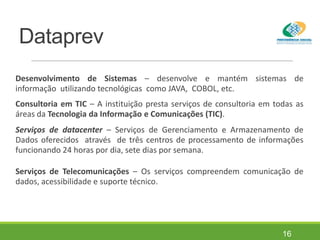 Dataprev
Desenvolvimento de Sistemas – desenvolve e mantém sistemas de
informação utilizando tecnológicas como JAVA, COBOL, etc.
Consultoria em TIC – A instituição presta serviços de consultoria em todas as
áreas da Tecnologia da Informação e Comunicações (TIC).
Serviços de datacenter – Serviços de Gerenciamento e Armazenamento de
Dados oferecidos através de três centros de processamento de informações
funcionando 24 horas por dia, sete dias por semana.
Serviços de Telecomunicações – Os serviços compreendem comunicação de
dados, acessibilidade e suporte técnico.
16
 