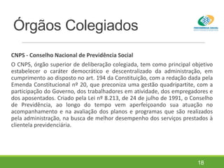 Órgãos Colegiados
CNPS - Conselho Nacional de Previdência Social
O CNPS, órgão superior de deliberação colegiada, tem como principal objetivo
estabelecer o caráter democrático e descentralizado da administração, em
cumprimento ao disposto no art. 194 da Constituição, com a redação dada pela
Emenda Constitucional nº 20, que preconiza uma gestão quadripartite, com a
participação do Governo, dos trabalhadores em atividade, dos empregadores e
dos aposentados. Criado pela Lei nº 8.213, de 24 de julho de 1991, o Conselho
de Previdência, ao longo do tempo vem aperfeiçoando sua atuação no
acompanhamento e na avaliação dos planos e programas que são realizados
pela administração, na busca de melhor desempenho dos serviços prestados à
clientela previdenciária.
18
 