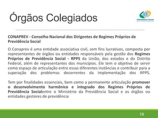 Órgãos Colegiados
CONAPREV - Conselho Nacional dos Dirigentes de Regimes Próprios de
Previdência Social
O Conaprev é uma entidade associativa civil, sem fins lucrativos, composta por
representantes de órgãos ou entidades responsáveis pela gestão dos Regimes
Próprios de Previdência Social - RPPS da União, dos estados e do Distrito
Federal, além de representantes dos municípios. Ele tem o objetivo de servir
como espaço de articulação entre essas diferentes instâncias e contribuir para a
superação dos problemas decorrentes da implementação dos RPPS.
Tem por finalidades essenciais, bem como a permanente articulação promover
o desenvolvimento harmônico e integrado dos Regimes Próprios de
Previdência Socialentre o Ministério da Previdência Social e os órgãos ou
entidades gestores de previdência
19
 