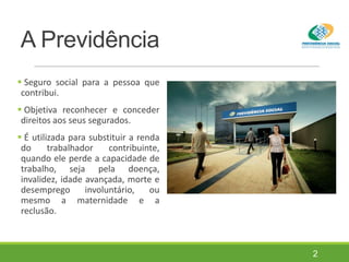A Previdência
 Seguro social para a pessoa que
contribui.
 Objetiva reconhecer e conceder
direitos aos seus segurados.
 É utilizada para substituir a renda
do trabalhador contribuinte,
quando ele perde a capacidade de
trabalho, seja pela doença,
invalidez, idade avançada, morte e
desemprego involuntário, ou
mesmo a maternidade e a
reclusão.
2
 