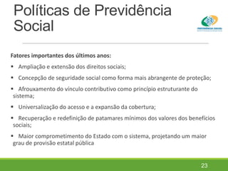 Políticas de Previdência
Social
Fatores importantes dos últimos anos:
 Ampliação e extensão dos direitos sociais;
 Concepção de seguridade social como forma mais abrangente de proteção;
 Afrouxamento do vínculo contributivo como princípio estruturante do
sistema;
 Universalização do acesso e a expansão da cobertura;
 Recuperação e redefinição de patamares mínimos dos valores dos benefícios
sociais;
 Maior comprometimento do Estado com o sistema, projetando um maior
grau de provisão estatal pública
23
 