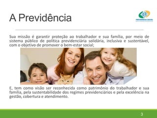 A Previdência
Sua missão é garantir proteção ao trabalhador e sua família, por meio de
sistema público de política previdenciária solidária, inclusiva e sustentável,
com o objetivo de promover o bem-estar social;
E, tem como visão ser reconhecida como patrimônio do trabalhador e sua
família, pela sustentabilidade dos regimes previdenciários e pela excelência na
gestão, cobertura e atendimento.
3
 