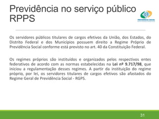 Previdência no serviço público
RPPS
Os servidores públicos titulares de cargos efetivos da União, dos Estados, do
Distrito Federal e dos Municípios possuem direito a Regime Próprio de
Previdência Social conforme está previsto no art. 40 da Constituição Federal.
Os regimes próprios são instituídos e organizados pelos respectivos entes
federativos de acordo com as normas estabelecidas na Lei nº 9.717/98, que
iniciou a regulamentação desses regimes. A partir da instituição do regime
próprio, por lei, os servidores titulares de cargos efetivos são afastados do
Regime Geral de Previdência Social - RGPS.
31
 