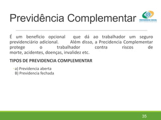 Previdência Complementar
É um beneficio opcional que dá ao trabalhador um seguro
previdenciário adicional. Além disso, a Precidencia Complementar
protege o trabalhador contra riscos de
morte, acidentes, doenças, invalidez etc.
TIPOS DE PREVIDENCIA COMPLEMENTAR
◦a) Previdencia aberta
B) Previdencia fechada
35
 