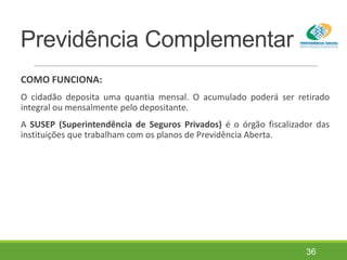 Previdência Complementar
COMO FUNCIONA:
O cidadão deposita uma quantia mensal. O acumulado poderá ser retirado
integral ou mensalmente pelo depositante.
A SUSEP (Superintendência de Seguros Privados) é o órgão fiscalizador das
instituições que trabalham com os planos de Previdência Aberta.
36
 