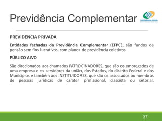 Previdência Complementar
PREVIDENCIA PRIVADA
Entidades fechadas da Previdência Complementar (EFPC), são fundos de
pensão sem fins lucrativos, com planos de previdência coletivos.
PÚBLICO ALVO
São direcionados aos chamados PATROCINADORES, que são os empregados de
uma empresa e os servidores da união, dos Estados, do distrito Federal e dos
Municípios e também aos INSTITUIDORES, que são os associados ou membros
de pessoas jurídicas de caráter profissional, classista ou setorial.
37
 