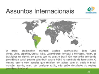 Assuntos Internacionais
O Brasil, atualmente, mantém acordo internacional com Cabo
Verde, Chile, Espanha, Grécia, Itália, Luxemburgo, Portugal e Mercosul. Assim, os
brasileiros residentes em países com os quais o Brasil não mantenha acordo de
previdência social podem contribuir para o RGPS na condição de facultativo, O
mesmo ocorre com aqueles que residem em países com os quais o Brasil
mantém acordo, mais, por qualquer razão, não estão vinculados ao regime
previdenciário local.
38
 