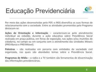 Educação Previdenciária
Por meio das ações desenvolvidas pelo PEP, o INSS diversifica as suas formas de
relacionamento com a sociedade. Entre as atividades promovidas pelo Programa
destacam-se:
Ações de Orientação e Informação – caracterizam-se pelo atendimento
individual ao cidadão, durante a ação educativa sobre Previdência Social
realizada em praça pública, em feiras de exposição, nas ações e/ou mutirões de
cidadania, no campo ou em conjunto com o atendimento das Unidades Móveis
(PREVBarco e PREVMóvel).
Palestras – são realizadas em parceria com entidades da sociedade civil
organizada, nas quais são abordados temas sobre a Previdência Social.
Programas de Mídia – o rádio e a TV também são ferramentas de disseminação
das informações previdenciárias.
6
 
