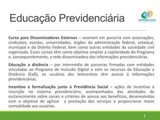 Educação Previdenciária
Curso para Disseminadores Externos – ocorrem em parceria com associações,
sindicatos, escolas, universidades, órgãos da administração federal, estadual,
municipal e do Distrito Federal, bem como outras entidades da sociedade civil
organizada. Esses cursos têm como objetivo ampliar a capilaridade do Programa
e, consequentemente, a rede disseminadora das informações previdenciárias.
Educação a distância – por intermédio de parcerias firmadas com entidades
vinculadas ao Programa de Inclusão Digital e com os recursos da Educação a
Distância (EaD), os usuários dos telecentros têm acesso à informações
previdenciárias.
Incentivo à formalização junto à Previdência Social – ações de incentivo à
inscrição no sistema previdenciário, acompanhadas das atividades de
esclarecimento sobre canais e critérios de acesso aos benefícios, desenvolvidas
com o objetivo de agilizar a prestação dos serviços e proporcionar maior
comodidade aos usuários.
7
 