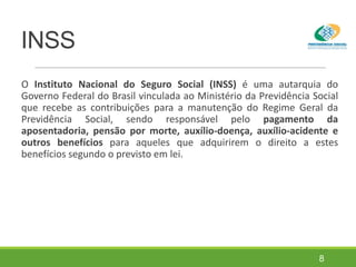 INSS
O Instituto Nacional do Seguro Social (INSS) é uma autarquia do
Governo Federal do Brasil vinculada ao Ministério da Previdência Social
que recebe as contribuições para a manutenção do Regime Geral da
Previdência Social, sendo responsável pelo pagamento da
aposentadoria, pensão por morte, auxílio-doença, auxílio-acidente e
outros benefícios para aqueles que adquirirem o direito a estes
benefícios segundo o previsto em lei.
8
 