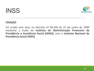INSS
CRIAÇÂO
Foi criado com base no Decreto nº 99.350 de 27 de junho de 1990
mediante a fusão do Instituto de Administração Financeira da
Previdência e Assistência Social (IAPAS), com o Instituto Nacional de
Previdência Social (INPS).
9
 
