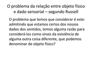 O problema da relação entre objeto físico 
e dado sensorial – segundo Russell 
O problema que temos que considerar é este: 
admitindo que estamos certos dos nossos 
dados dos sentidos, temos alguma razão para 
considerá-los como sinais da existência de 
alguma outra coisa diferente, que podemos 
denominar de objeto físico? 
 