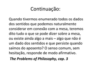 Continuação: 
Quando tivermos enumerado todos os dados 
dos sentidos que podemos naturalmente 
considerar em conexão com a mesa, teremos 
dito tudo o que se pode dizer sobre a mesa, 
ou existe ainda algo a mais – algo que não é 
um dado dos sentidos e que persiste quando 
saímos do aposento? O senso comum, sem 
hesitação, responde de modo afirmativo. 
The Problems of Philosophy, cap. 3 
 