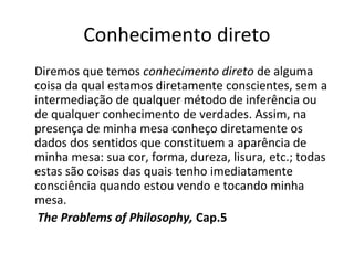 Conhecimento direto 
Diremos que temos conhecimento direto de alguma 
coisa da qual estamos diretamente conscientes, sem a 
intermediação de qualquer método de inferência ou 
de qualquer conhecimento de verdades. Assim, na 
presença de minha mesa conheço diretamente os 
dados dos sentidos que constituem a aparência de 
minha mesa: sua cor, forma, dureza, lisura, etc.; todas 
estas são coisas das quais tenho imediatamente 
consciência quando estou vendo e tocando minha 
mesa. 
The Problems of Philosophy, Cap.5 
 