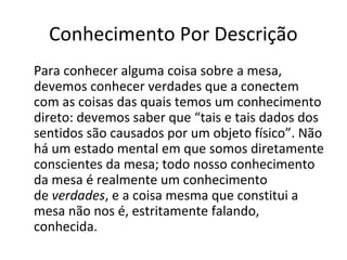 Conhecimento Por Descrição 
Para conhecer alguma coisa sobre a mesa, 
devemos conhecer verdades que a conectem 
com as coisas das quais temos um conhecimento 
direto: devemos saber que “tais e tais dados dos 
sentidos são causados por um objeto físico”. Não 
há um estado mental em que somos diretamente 
conscientes da mesa; todo nosso conhecimento 
da mesa é realmente um conhecimento 
de verdades, e a coisa mesma que constitui a 
mesa não nos é, estritamente falando, 
conhecida. 
 