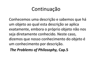 Continuação 
Conhecemos uma descrição e sabemos que há 
um objeto ao qual esta descrição se aplica 
exatamente, embora o próprio objeto não nos 
seja diretamente conhecido. Neste caso, 
dizemos que nosso conhecimento do objeto é 
um conhecimento por descrição. 
The Problems of Philosophy, Cap.5 
 