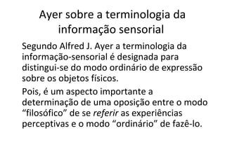 Ayer sobre a terminologia da 
informação sensorial 
Segundo Alfred J. Ayer a terminologia da 
informação-sensorial é designada para 
distingui-se do modo ordinário de expressão 
sobre os objetos físicos. 
Pois, é um aspecto importante a 
determinação de uma oposição entre o modo 
“filosófico” de se referir as experiências 
perceptivas e o modo “ordinário” de fazê-lo. 
 
