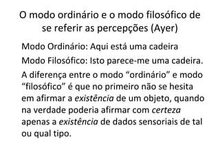 O modo ordinário e o modo filosófico de 
se referir as percepções (Ayer) 
Modo Ordinário: Aqui está uma cadeira 
Modo Filosófico: Isto parece-me uma cadeira. 
A diferença entre o modo “ordinário” e modo 
“filosófico” é que no primeiro não se hesita 
em afirmar a existência de um objeto, quando 
na verdade poderia afirmar com certeza 
apenas a existência de dados sensoriais de tal 
ou qual tipo. 
 