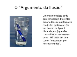 O “Argumento da Ilusão” 
Um mesmo objeto pode 
parecer possuir diferentes 
propriedades em diferentes 
condições ambientais (de 
luz, imerso na água, à 
distancia, etc.) que são 
contraditórias uma com a 
outra. Há casos em que 
somos “enganados por 
nossos sentidos”. 
 