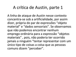 A crítica de Austin, parte 1 
A linha de ataque de Austin nesse contexto 
concentra-se sob a artificialidade, por assim 
dizer, própria do par de expressões “objeto 
material” e “dados sensoriais”. Se observamos 
que não podemos encontrar nenhum 
emprego ordinária para a expressão “objetos 
materiais” , pois, não poderia ter ocorrido 
jamais a ninguém “tentar representar com um 
único tipo de coisas a coisa que as pessoas 
comuns dizem “perceber”. 
 