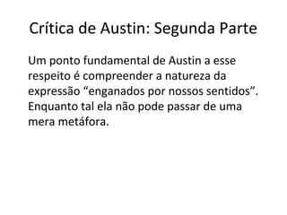 Crítica de Austin: Segunda Parte 
Um ponto fundamental de Austin a esse 
respeito é compreender a natureza da 
expressão “enganados por nossos sentidos”. 
Enquanto tal ela não pode passar de uma 
mera metáfora. 
 