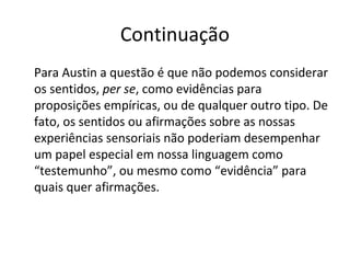 Continuação 
Para Austin a questão é que não podemos considerar 
os sentidos, per se, como evidências para 
proposições empíricas, ou de qualquer outro tipo. De 
fato, os sentidos ou afirmações sobre as nossas 
experiências sensoriais não poderiam desempenhar 
um papel especial em nossa linguagem como 
“testemunho”, ou mesmo como “evidência” para 
quais quer afirmações. 
 