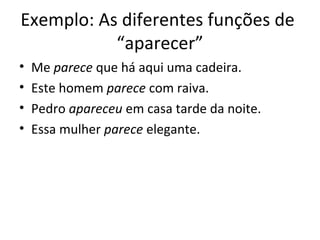 Exemplo: As diferentes funções de 
“aparecer” 
• Me parece que há aqui uma cadeira. 
• Este homem parece com raiva. 
• Pedro apareceu em casa tarde da noite. 
• Essa mulher parece elegante. 
 