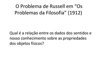O Problema de Russell em “Os 
Problemas da Filosofia” (1912) 
Qual é a relação entre os dados dos sentidos e 
nosso conhecimento sobre as propriedades 
dos objetos físicos? 
 