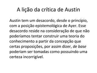 A lição da crítica de Austin 
Austin tem um desacordo, desde o princípio, 
com a posição epistemológica de Ayer. Esse 
desacordo reside na consideração de que não 
poderíamos tentar construir uma teoria do 
conhecimento a partir da concepção que 
certas proposições, por assim dizer, de base 
poderiam ser tomadas como possuindo uma 
certeza incorrigível. 
 