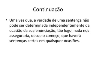 Continuação 
• Uma vez que, a verdade de uma sentença não 
pode ser determinada independentemente da 
ocasião da sua enunciação, tão logo, nada nos 
asseguraria, desde o começo, que haverá 
sentenças certas em quaisquer ocasiões. 
 