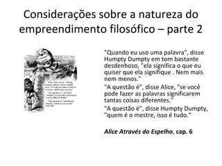 Considerações sobre a natureza do 
empreendimento filosófico – parte 2 
"Quando eu uso uma palavra", disse 
Humpty Dumpty em tom bastante 
desdenhoso, "ela significa o que eu 
quiser que ela signifique . Nem mais 
nem menos." 
"A questão é", disse Alice, "se você 
pode fazer as palavras significarem 
tantas coisas diferentes." 
"A questão é", disse Humpty Dumpty, 
"quem é o mestre, isso é tudo.“ 
Alice Através do Espelho, cap. 6 
 