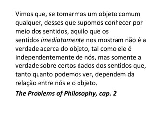 Vimos que, se tomarmos um objeto comum 
qualquer, desses que supomos conhecer por 
meio dos sentidos, aquilo que os 
sentidos imediatamente nos mostram não é a 
verdade acerca do objeto, tal como ele é 
independentemente de nós, mas somente a 
verdade sobre certos dados dos sentidos que, 
tanto quanto podemos ver, dependem da 
relação entre nós e o objeto. 
The Problems of Philosophy, cap. 2 
 