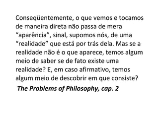 Conseqüentemente, o que vemos e tocamos 
de maneira direta não passa de mera 
“aparência”, sinal, supomos nós, de uma 
“realidade” que está por trás dela. Mas se a 
realidade não é o que aparece, temos algum 
meio de saber se de fato existe uma 
realidade? E, em caso afirmativo, temos 
algum meio de descobrir em que consiste? 
The Problems of Philosophy, cap. 2 
 