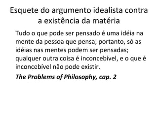 Esquete do argumento idealista contra 
a existência da matéria 
Tudo o que pode ser pensado é uma idéia na 
mente da pessoa que pensa; portanto, só as 
idéias nas mentes podem ser pensadas; 
qualquer outra coisa é inconcebível, e o que é 
inconcebível não pode existir. 
The Problems of Philosophy, cap. 2 
 