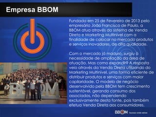 Empresa BBOM
Fundada em 25 de Fevereiro de 2013 pelo
empresário João Francisco de Paulo, a
BBOM atua através do sistema de Venda
Direta e Marketing Multinível com a
finalidade de colocar no mercado produtos
e serviços inovadores, de alta qualidade.
Com o mercado já maduro, surgiu à
necessidade de ampliação da área de
atuação. Mas como expandir? A resposta
veio através da Venda Direta utilizando do
Marketing Multinível, uma forma eficiente de
distribuir produtos e serviços com maior
capilaridade. O modelo de negócio
desenvolvido pela BBOM tem crescimento
sustentável, gerando consumo dos
associados, não dependendo
exclusivamente desta fonte, pois também
efetua Venda Direta aos consumidores.
 