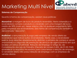 Marketing Multi Nível
Sistemas de Compensação
Quanto à forma de compensação, existem duas práticas:
Mononível: a margem de lucro do produto revendido. Nesta sistemática a
revendedora compra o produto e o revende com uma margem de lucro
média de 30% (mark up). Nesse sistema não há qualquer pagamento feito
pelas empresas aos revendedores. Esta forma de compensação também é
denominada “desconto”.
Multinível: a remuneração é paga pela empresa de venda direta ao
revendedor que indicar outros revendedores. Neste caso, o revendedor
exerce duas relações absolutamente distintas: a primeira de compra e venda
(mononível) e a segunda de prestação de serviços de agenciamento em que
recebe um bônus (multinível). Relação de Emprego O artigo 3o. da
Consolidação das Leis do Trabalho (Decreto lei número 5.452, de 01.05.1943)
estabelece os requisitos necessários para caracterizar a relação de emprego.
O vendedor direto não possui relação de emprego com as empresas de
vendas diretas.
 