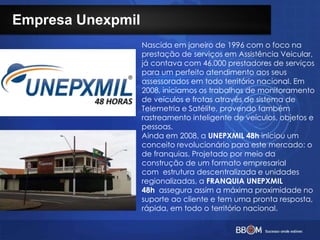 Empresa Unexpmil
Nascida em janeiro de 1996 com o foco na
prestação de serviços em Assistência Veicular,
já contava com 46.000 prestadores de serviços
para um perfeito atendimento aos seus
assessorados em todo território nacional. Em
2008, iniciamos os trabalhos de monitoramento
de veículos e frotas através de sistema de
Telemetria e Satélite, provendo também
rastreamento inteligente de veículos, objetos e
pessoas.
Ainda em 2008, a UNEPXMIL 48h iniciou um
conceito revolucionário para este mercado: o
de franquias. Projetado por meio da
construção de um formato empresarial
com estrutura descentralizada e unidades
regionalizadas, a FRANQUIA UNEPXMIL
48h assegura assim a máxima proximidade no
suporte ao cliente e tem uma pronta resposta,
rápida, em todo o território nacional.
 