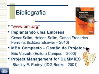 Bibliografia 
 “www.pmi.org” 
 Implantando uma Empresa 
Cesar Salim, Helene Salim, Carlos Frederico 
Ferreira, (Editora Elsevier – 2010) 
 MBA Compacto - Gestão de Projetos 
Eric Verzuh, (Editora Campus – 2000) 
 Project Management for DUMMIES 
Stanley E. Portny, (IDG Books - 2001) 
 
