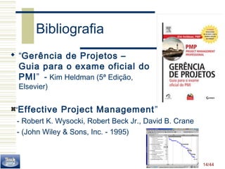 14/44 
Bibliografia 
 “Gerência de Projetos – 
Guia para o exame oficial do 
PMI” - Kim Heldman (5ª Edição, 
Elsevier) 
“Effective Project Management” 
 - Robert K. Wysocki, Robert Beck Jr., David B. Crane 
 - (John Wiley  Sons, Inc. - 1995) 
 